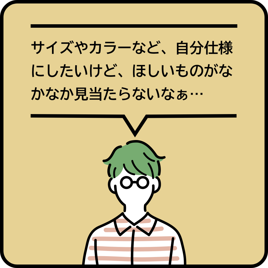 サイズやカラーなど、自分仕様にしたいけど、ほしいものがなかなか見当たらないなぁ…